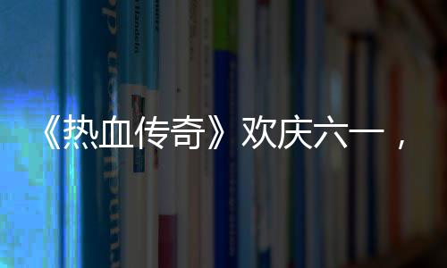 年热奇趣好，童血传醒你的少欢庆六一礼唤