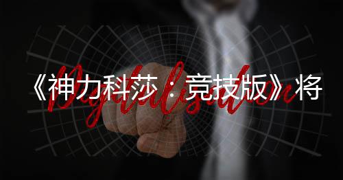 版正式抢先脱离体验神莎5月力科发行竞技将于