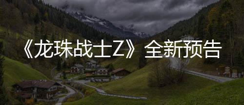 波将珠战全告片公布新预 新邪念登场士Z龙角色
