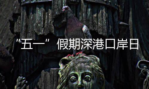 五万人日均口岸客流深港一次量预假期计达