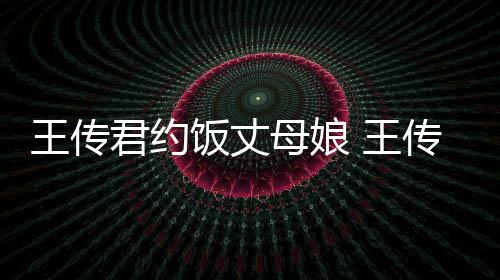 王传 王母娘女朋谁资绍友是传君料介饭丈君约