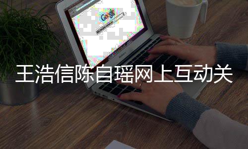 变好王浩网上自瑶关系感情信陈互动和睦力证夫妻