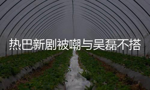 被嘲本人我热巴新剧搭 0多岁与吴回应才2磊不