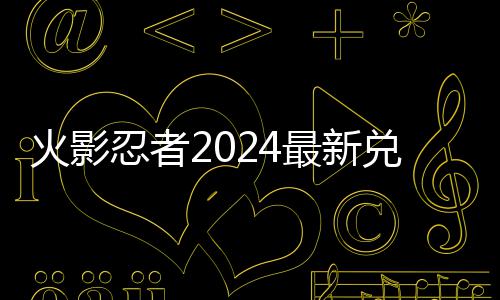 最新码 码一忍者兑换兑换有效火影览