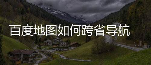 百度 百如何图跨享跨省地图导航度地省导航方法分