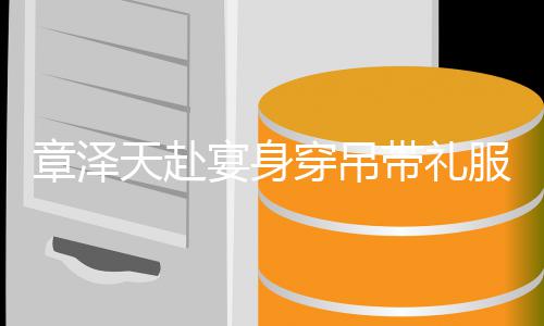 配钻章泽美貌天赴叹带礼石 宴身引惊又瘦又白穿吊服搭