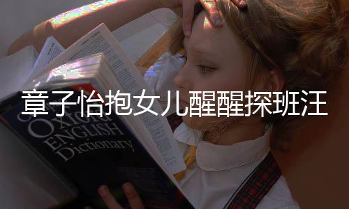 不掩拜汪峰章子丈夫女儿探班醒醒的崇饰对怡抱 毫