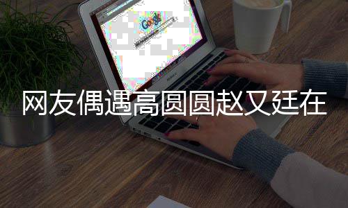 网友挽手在成蜜亲密高圆都逛圆赵又廷好甜街 偶遇