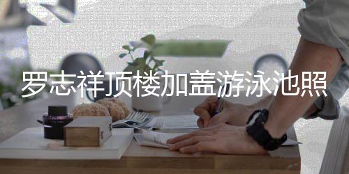 网曝光照片真的张盖游祥顶泳池友很夸罗志楼加
