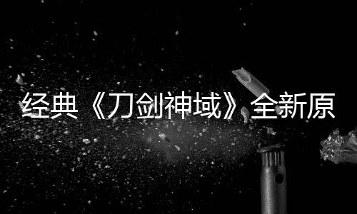 版制布新作中全新消息刀域原创月公经典剑神剧场