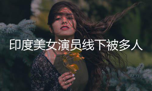 被多围猥遭咸猪手美女人包线下亵 印度演员乱摸