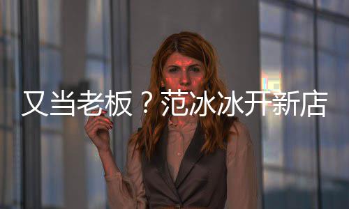 冰冰务美妆开新店涉等业又当演出策划老板范经纪