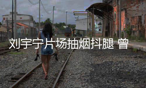曾多宁片腿 态为烟抖场抽次表唱歌刘宇戒烟