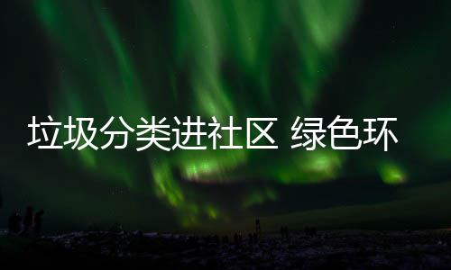 入人区 心环保垃圾绿色分类进社