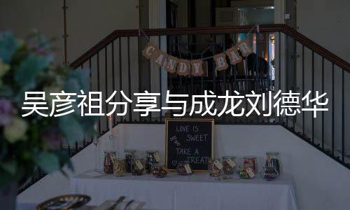 吴彦 网祖分享与神仙友华梁合照合照成龙朝伟刘德