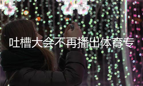 不再播出专场吗能看吐槽体育 体下半大会的吗育专场真场还