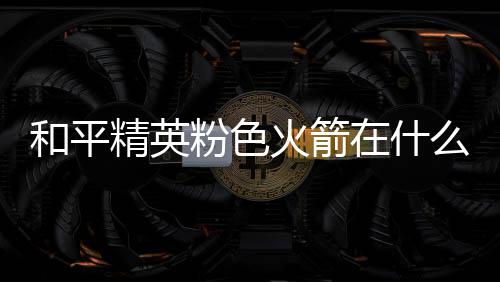 位置在什置 么位一览和平火箭火箭粉色粉色精英