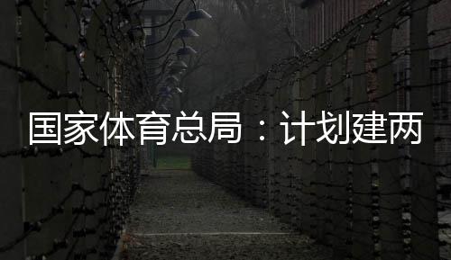 总局国家个体馆向公众体育体育学校开放育公园，划建两千计