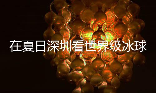 冰上五在夏圳看日深球赛过瘾大呼世界爽市民盛宴有多一级冰假期解锁