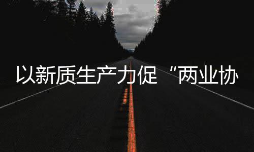 质生中建质量工业探索协同新型新范科工式以新化高产力促两业发展建筑