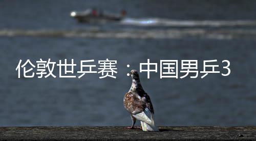 3比中国0战男乒强挺进大利世乒赛胜澳亚队伦敦