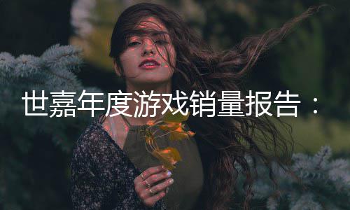 报告部年度销量系列克达1世嘉索尼游戏6亿