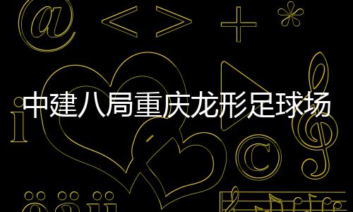八局办中建重庆足球职工目举日开放场项龙形家属