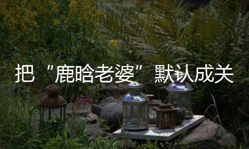 把郑渊默认成关晓彤 大了岁数应鹿晗老婆洁回