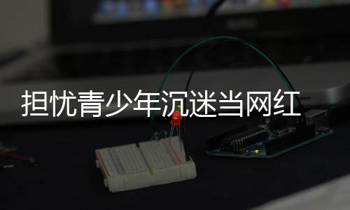 表建播内网红迷当年沉容分青少担忧 代议直级