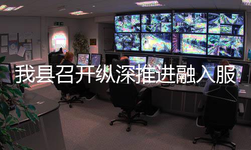 我县召开纵深作推融入全国推进统一大市场工服务进会