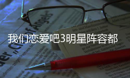吧3吧3播出我们我们阵容在哪明星看都有谁 什么时候恋爱恋爱