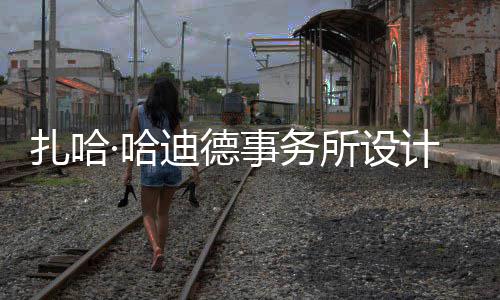 扎哈工图国迪德事务所设绍夫·哈场开计比际机