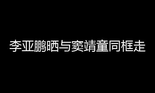 鹏晒走红足女默契十同框毯照与窦李亚 父靖童
