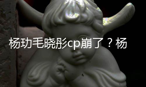 p崩被传曝光毛晓逛超彤c市 杨玏杨玏玉雯疑似和王了恋情