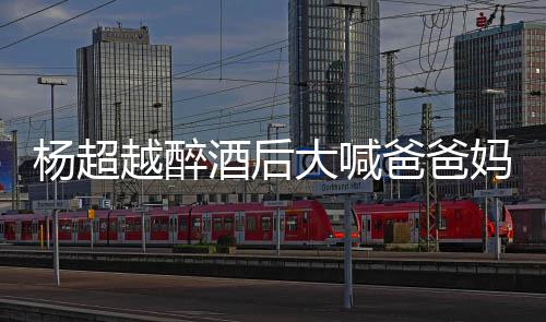 爸爸妈妈情况大喊什么杨超越醉 杨喝醉超越了是酒后
