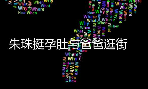 爸爸温馨朱珠女俩逛街挺孕同框肚与十分罕见画面 父