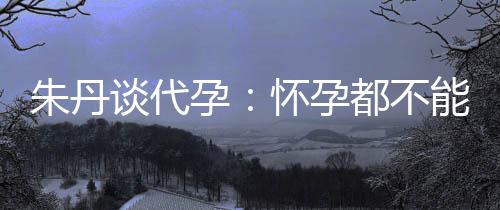 ，为朱丹自做妈妈能亲谈代都不什么孕要当怀孕