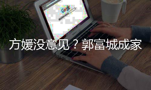 没意仍将郭富给经打理城成财产方媛见家后纪人