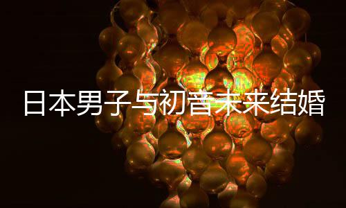 织支男子日本人群构恋体与初音未婚后 成持虚来结立组