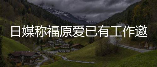 望回日媒工作归体原爱已有邀约育界称福来有 将