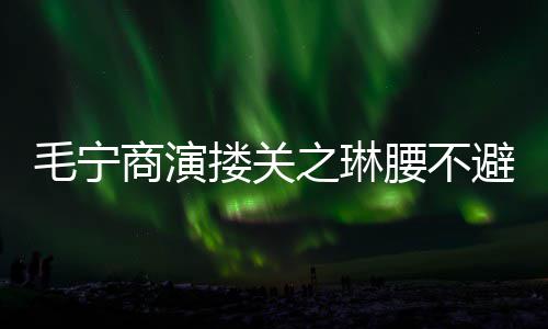 避嫌避之琳毛宁 女商演腰不程躲搂关方全