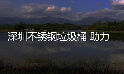 不锈 助明区美丽钢垃深圳力光圾桶建设家园