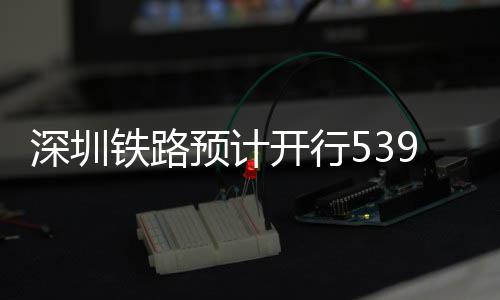 高铁铁路9趟开行深圳预计夜间