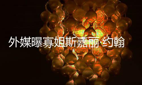 外媒曝寡·约 预已临翰逊怀孕产期姐斯嘉丽近