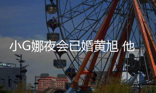 吴亦目被娜夜弃他曾小G旭 上节会已婚黄凡放
