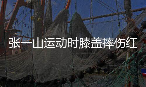 张一膝盖侃自动时 调山运摔伤一片红肿嘲上了年纪