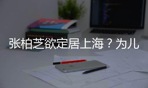 为张柏芝欲择校转学遭到儿子定居上海双重拒绝