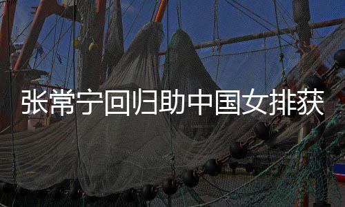 完美配合安家张常中国朱婷宁回女排归助胜 与张获首常宁杰赞