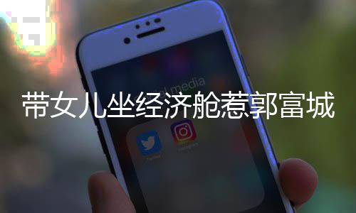这样骂抠门 儿坐郭富带女回应舱惹城被方媛经济