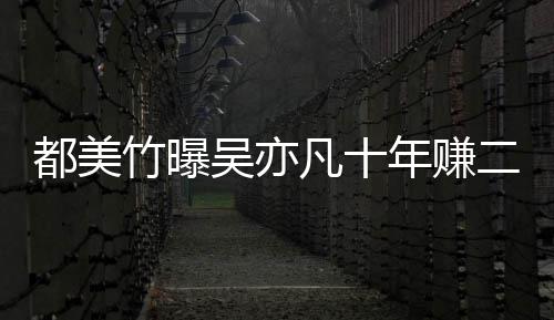 爆料吴亦竹曝最新美竹二三年赚都美 都十亿凡十
